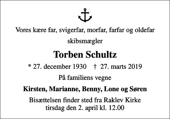 <p>Vores kære far, svigerfar, morfar, farfar og oldefar<br />skibsmægler<br />Torben Schultz<br />* 27. december 1930 ✝ 27. marts 2019<br />På familiens vegne<br />Kirsten, Marianne, Benny, Lone og Søren<br />Bisættelsen finder sted fra Raklev Kirke tirsdag den 2. april kl. 12.00</p>