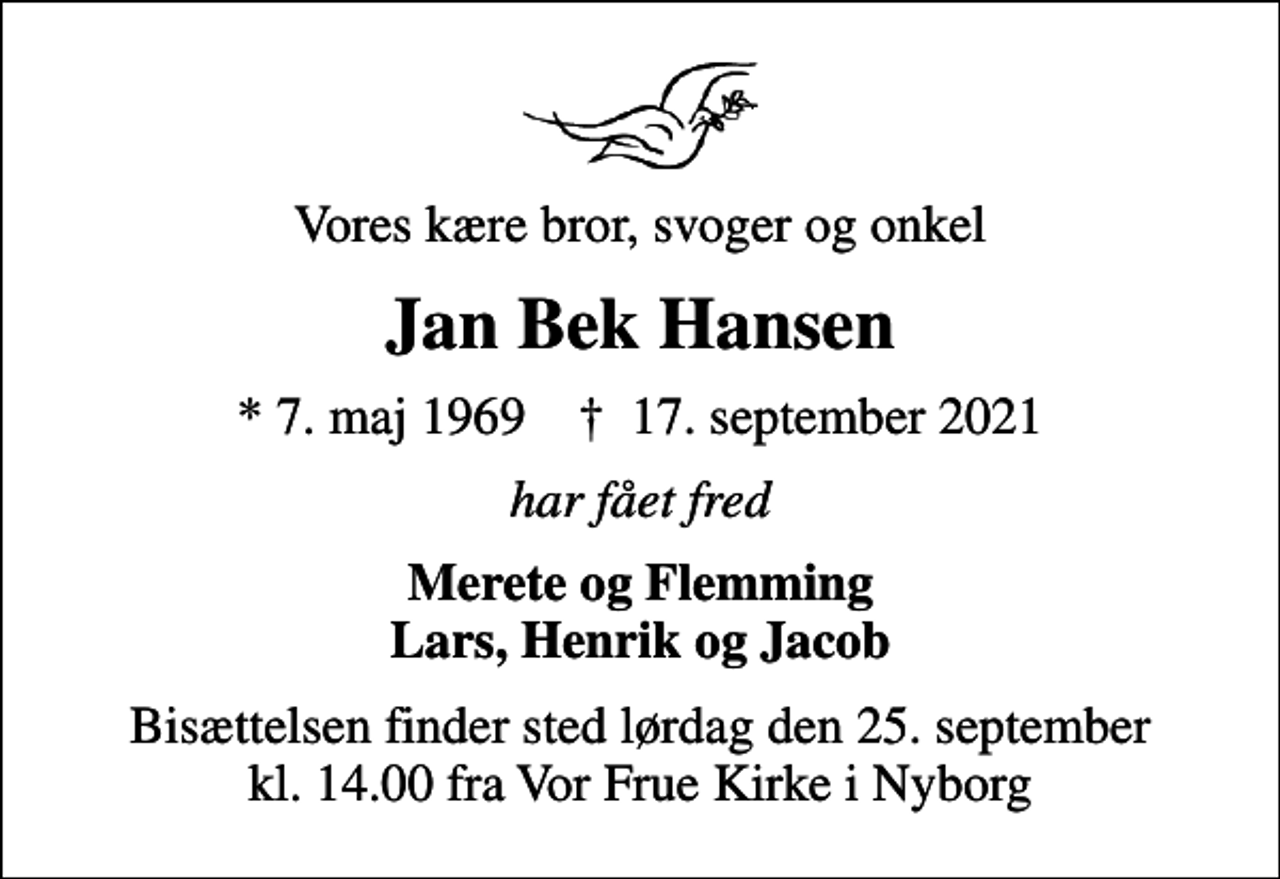 <p>Vores kære bror, svoger og onkel<br />Jan Bek Hansen<br />* 7. maj 1969 ✝ 17. september 2021<br />har fået fred<br />Merete og Flemming Lars, Henrik og Jacob<br />Bisættelsen finder sted lørdag den 25. september kl. 14.00 fra Vor Frue Kirke i Nyborg</p>