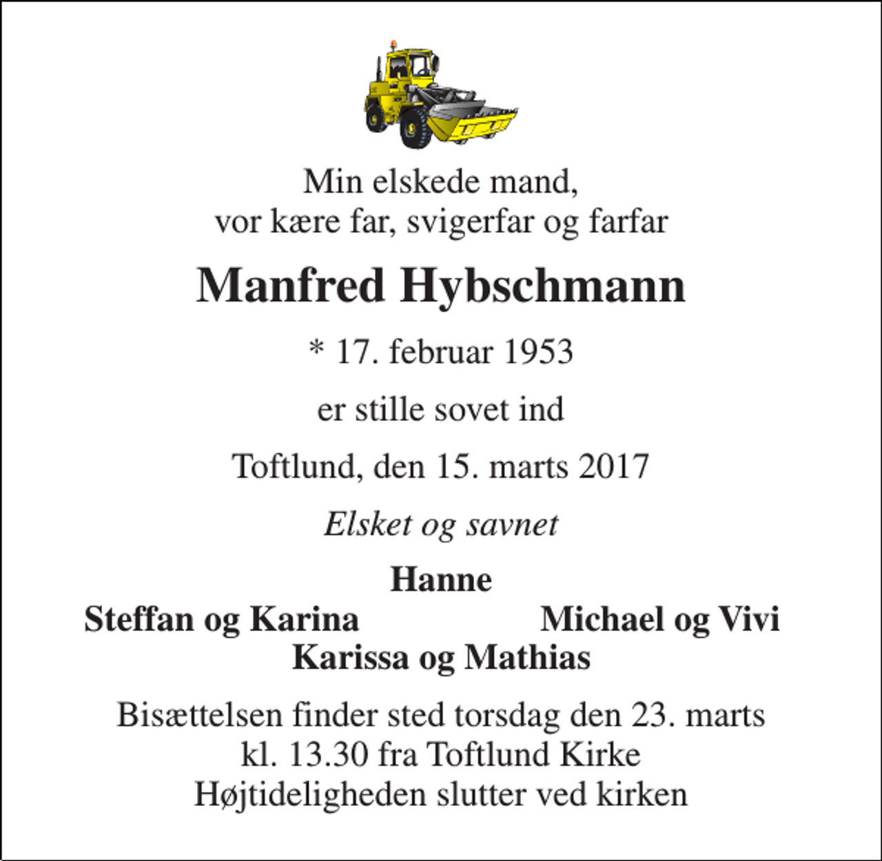 <p>Min elskede mand, vor kære far, svigerfar og farfar<br />Manfred Hybschmann<br />* 17. februar 1953<br />er stille sovet ind<br />Toftlund, den 15. marts 2017<br />Elsket og savnet<br />Hanne<br />Steffan og Karina<br />Michael og Vivi<br />Karissa og Mathias<br />Bisættelsen finder sted torsdag den 23. marts kl. 13.30 fra Toftlund Kirke Højtideligheden slutter ved kirken</p>