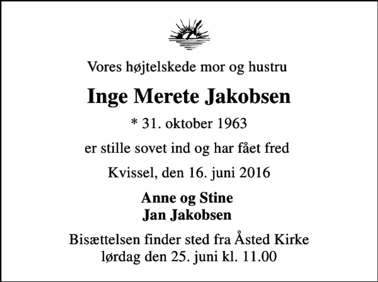 <p>Vores højtelskede mor og hustru<br />Inge Merete Jakobsen<br />* 31. oktober 1963<br />er stille sovet ind og har fået fred<br />Kvissel, den 16. juni 2016<br />Anne og Stine Jan Jakobsen<br />Bisættelsen finder sted fra Åsted Kirke lørdag den 25. juni kl. 11.00</p>