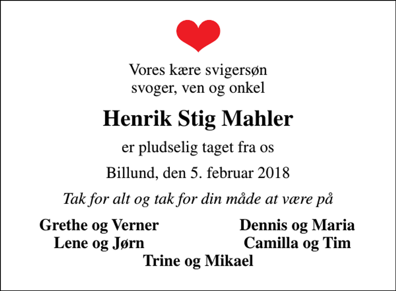 <p>Vores kære svigersøn svoger, ven og onkel<br />Henrik Stig Mahler<br />er pludselig taget fra os<br />Billund, den 5. februar 2018<br />Tak for alt og tak for din måde at være på<br />Grethe og Verner<br />Dennis og Maria<br />Lene og Jørn<br />Camilla og Tim</p>