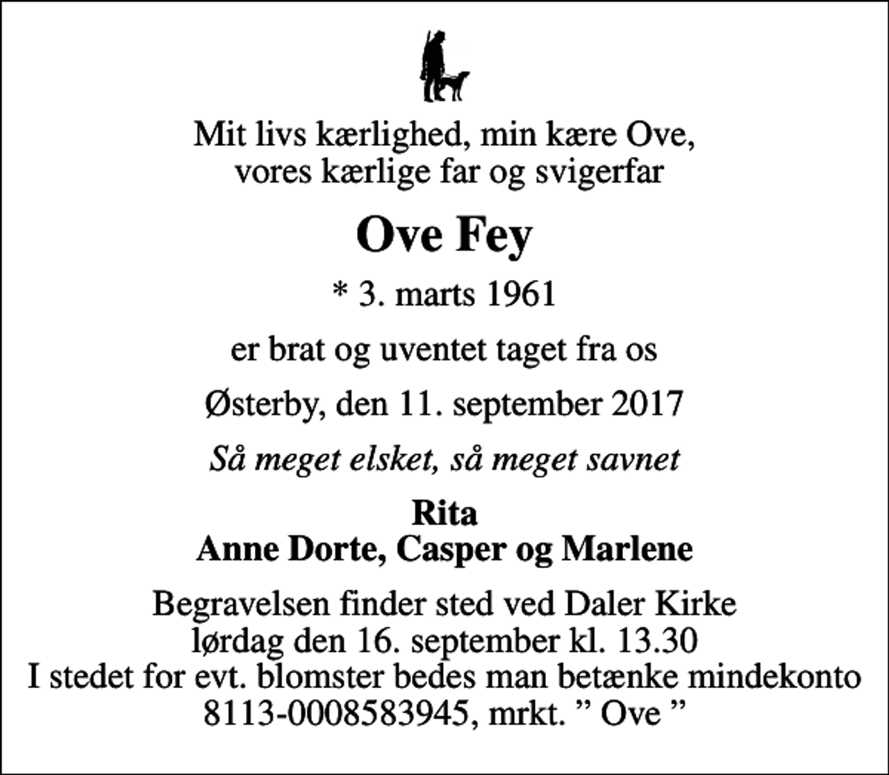 <p>Mit livs kærlighed, min kære Ove, vores kærlige far og svigerfar<br />Ove Fey<br />* 3. marts 1961<br />er brat og uventet taget fra os<br />Østerby, den 11. september 2017<br />Så meget elsket, så meget savnet<br />Rita Anne Dorte, Casper og Marlene<br />Begravelsen finder sted ved Daler Kirke lørdag den 16. september kl. 13.30 I stedet for evt. blomster bedes man betænke mindekonto 8113-0008583945, mrkt. Ove</p>