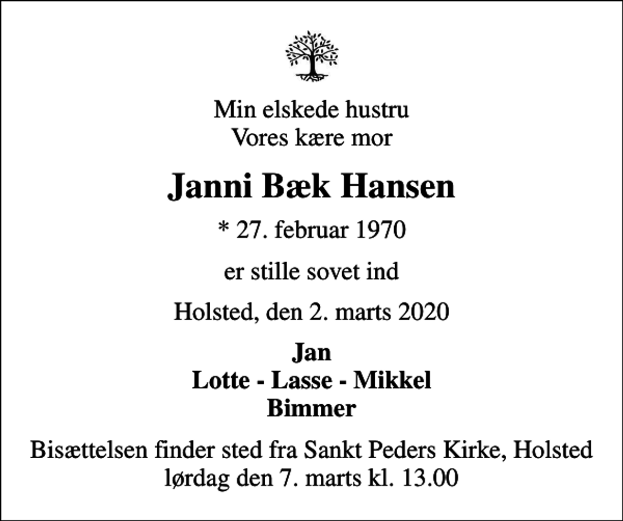 <p>Min elskede hustru Vores kære mor<br />Janni Bæk Hansen<br />* 27. februar 1970<br />er stille sovet ind<br />Holsted, den 2. marts 2020<br />Jan Lotte - Lasse - Mikkel Bimmer<br />Bisættelsen finder sted fra Sankt Peders Kirke, Holsted lørdag den 7. marts kl. 13.00</p>