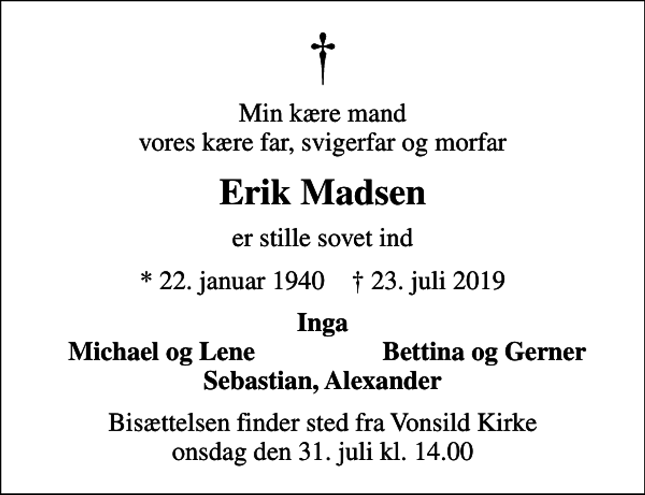 <p>Min kære mand vores kære far, svigerfar og morfar<br />Erik Madsen<br />er stille sovet ind<br />* 22. januar 1940 ✝ 23. juli 2019<br />Inga<br />Michael og Lene<br />Bettina og Gerner<br />Bisættelsen finder sted fra Vonsild Kirke onsdag den 31. juli kl. 14.00</p>
