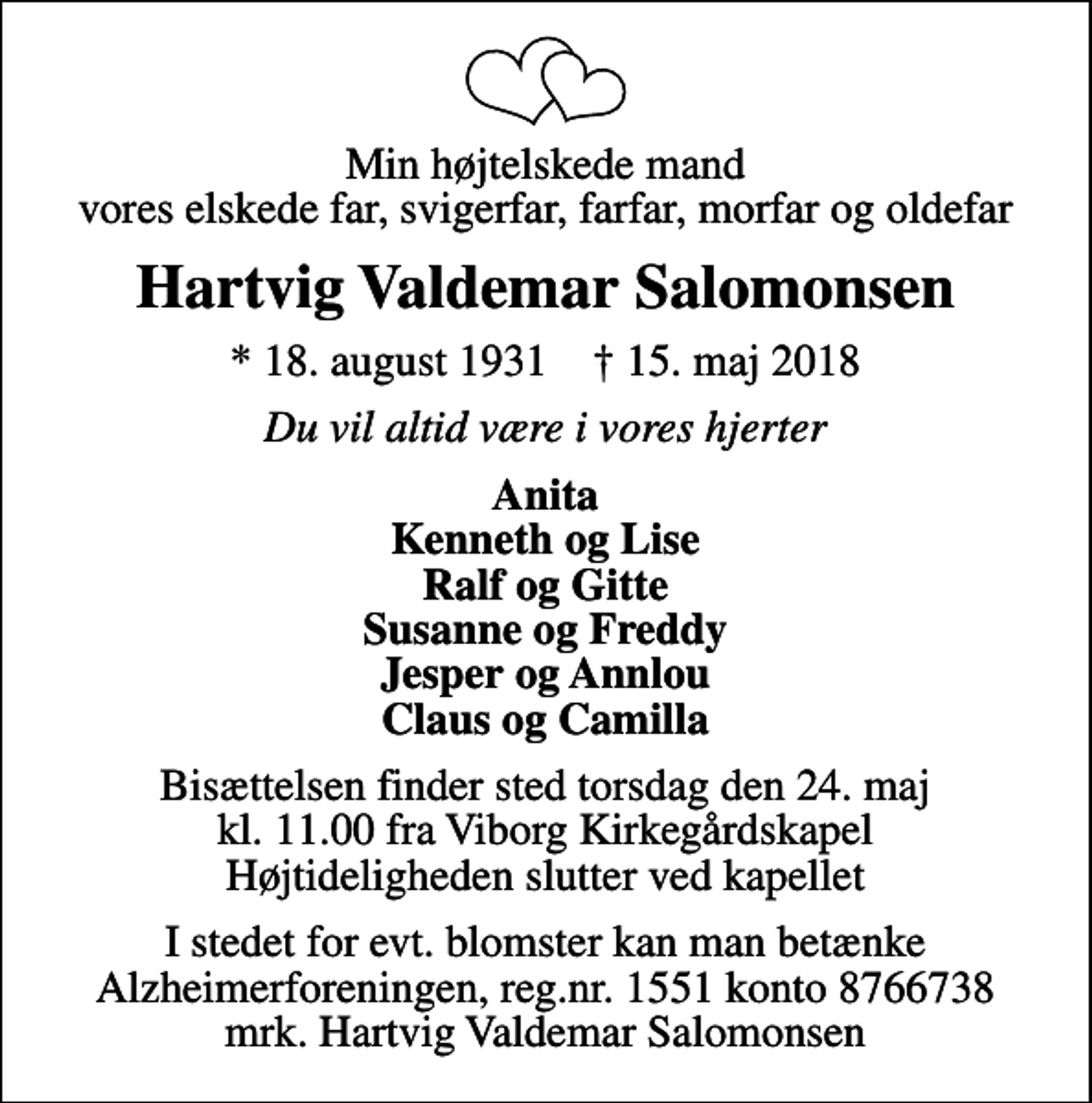 <p>Min højtelskede mand vores elskede far, svigerfar, farfar, morfar og oldefar<br />Hartvig Valdemar Salomonsen<br />* 18. august 1931 ✝ 15. maj 2018<br />Du vil altid være i vores hjerter<br />Anita Kenneth og Lise Ralf og Gitte Susanne og Freddy Jesper og Annlou Claus og Camilla<br />Bisættelsen finder sted torsdag den 24. maj kl. 11.00 fra Viborg Kirkegårdskapel Højtideligheden slutter ved kapellet<br />I stedet for evt. blomster kan man betænke<br />Alzheimerforeningen reg.nr.1551konto8766738mrk. Hartvig Valdemar<br />Salomonsen</p>