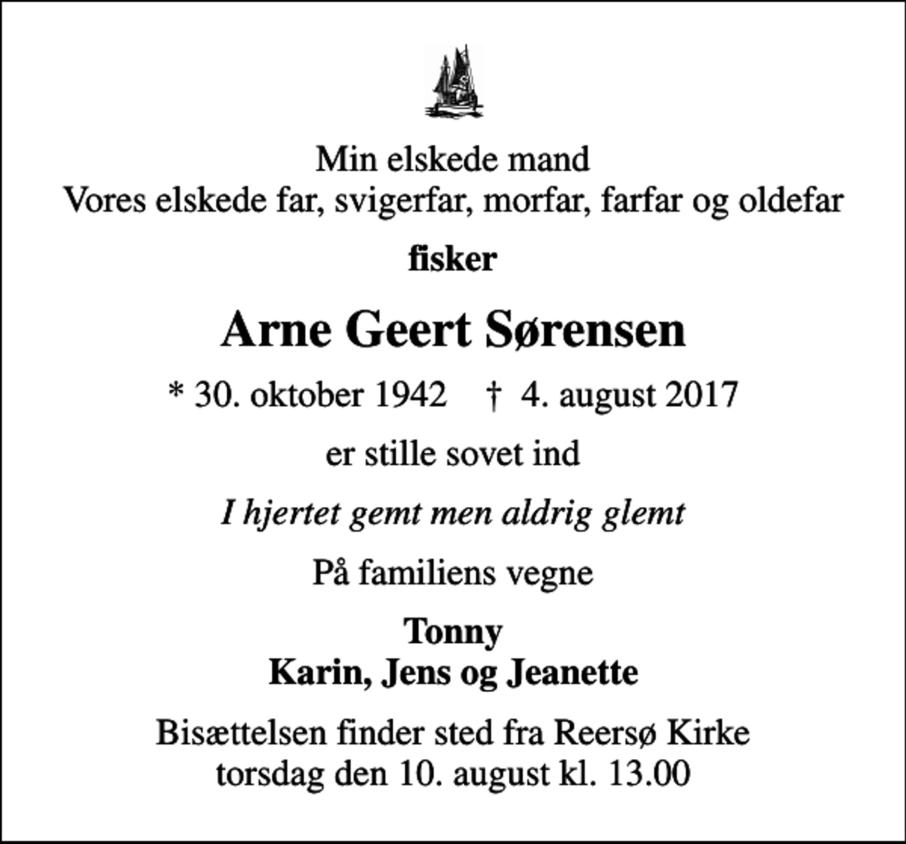<p>Min elskede mand Vores elskede far, svigerfar, morfar, farfar og oldefar<br />fisker<br />Arne Geert Sørensen<br />* 30. oktober 1942 ✝ 4. august 2017<br />er stille sovet ind<br />I hjertet gemt men aldrig glemt<br />På familiens vegne<br />Tonny Karin, Jens og Jeanette<br />Bisættelsen finder sted fra Reersø Kirke torsdag den 10. august kl. 13.00</p>