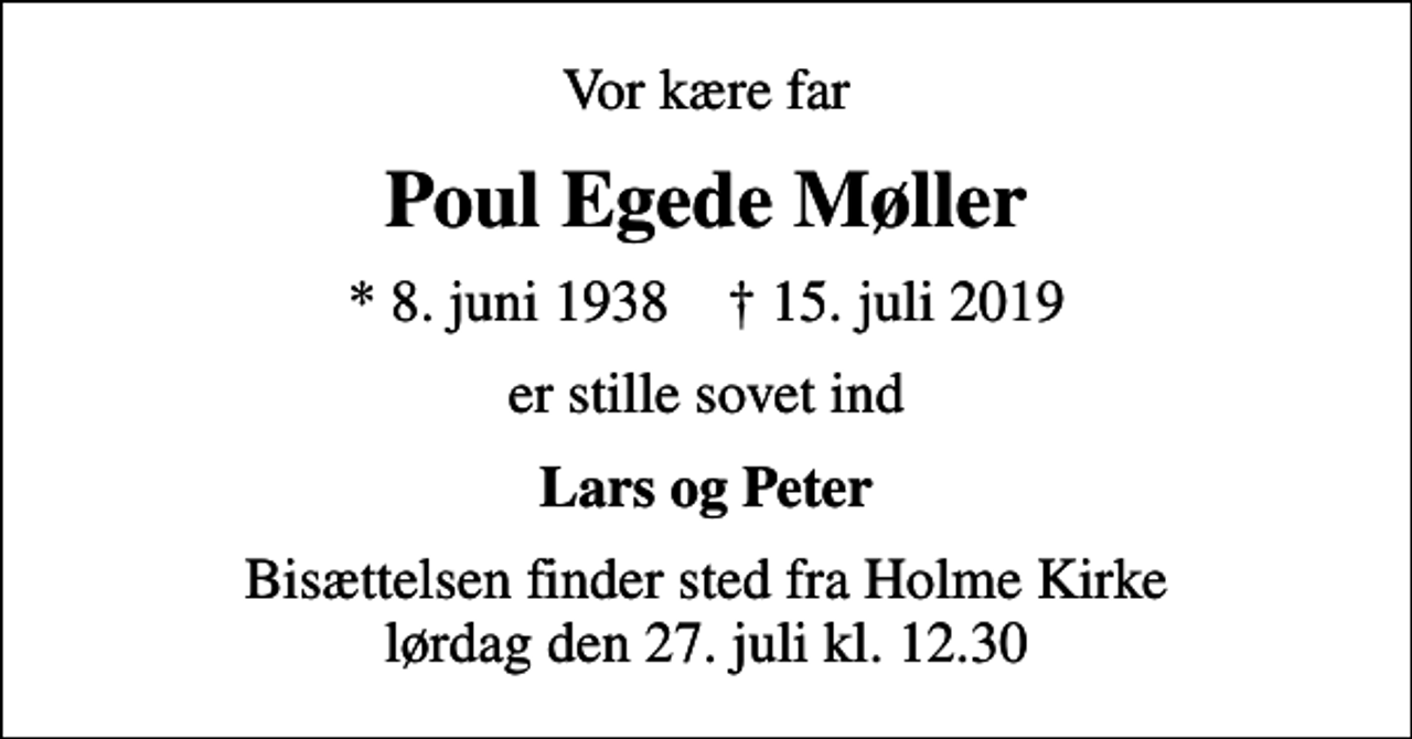 <p>Vor kære far<br />Poul Egede Møller<br />* 8. juni 1938 ✝ 15. juli 2019<br />er stille sovet ind<br />Lars og Peter<br />Bisættelsen finder sted fra Holme Kirke lørdag den 27. juli kl. 12.30</p>