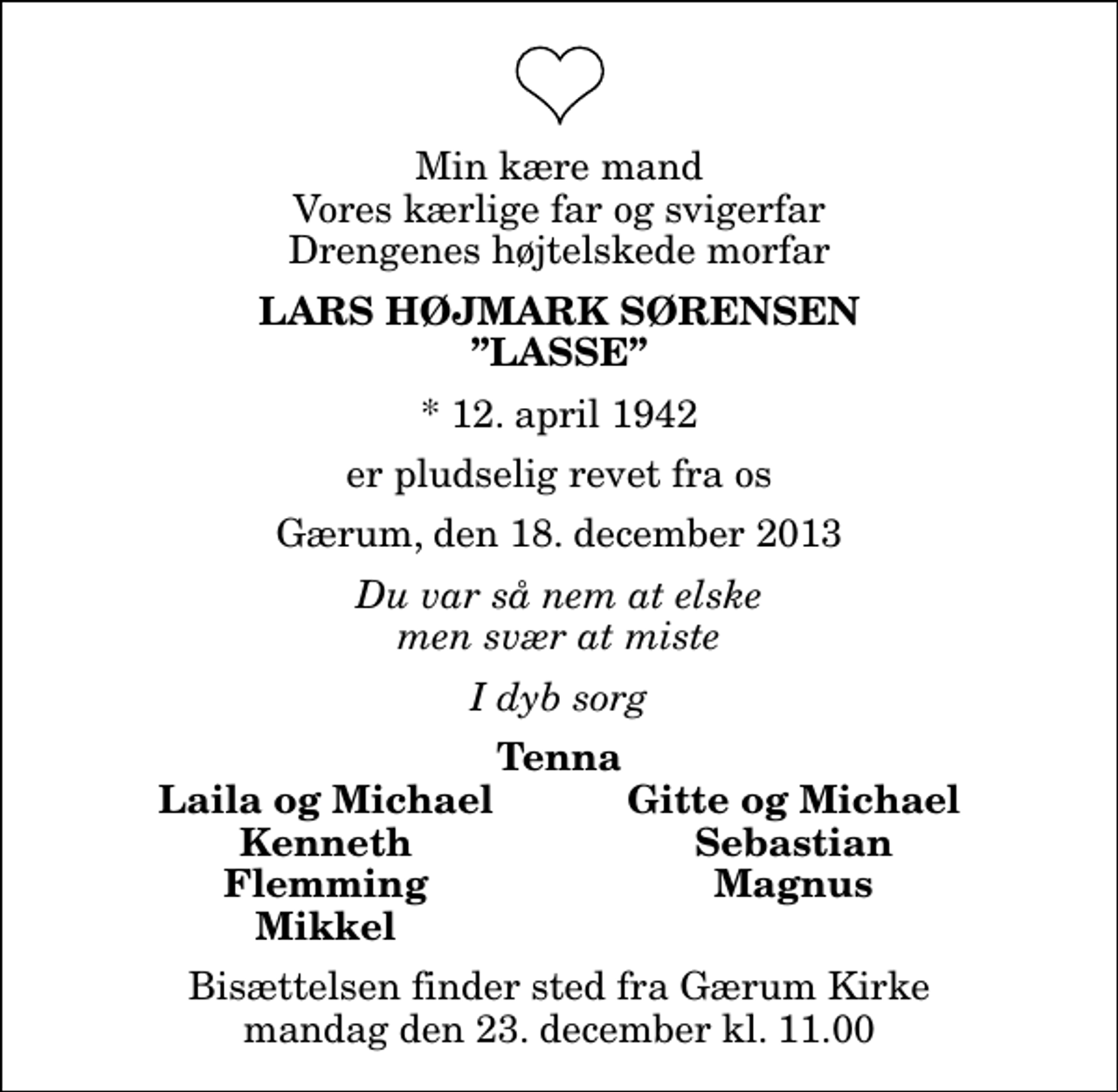 <p>Min kære mand Vores kærlige far og svigerfar Drengenes højtelskede morfar<br />Lars Højmark Sørensen Lasse<br />* 12. april 1942<br />er pludselig revet fra os<br />Gærum, den 18. december 2013<br />Du var så nem at elske men svær at miste<br />I dyb sorg<br />Tenna<br />Laila og Michael<br />Gitte og Michael<br />Kenneth<br />Sebastian<br />Flemming<br />Magnus<br />Mikkel<br />Bisættelsen finder sted fra Gærum Kirke mandag den 23. december kl. 11.00</p>