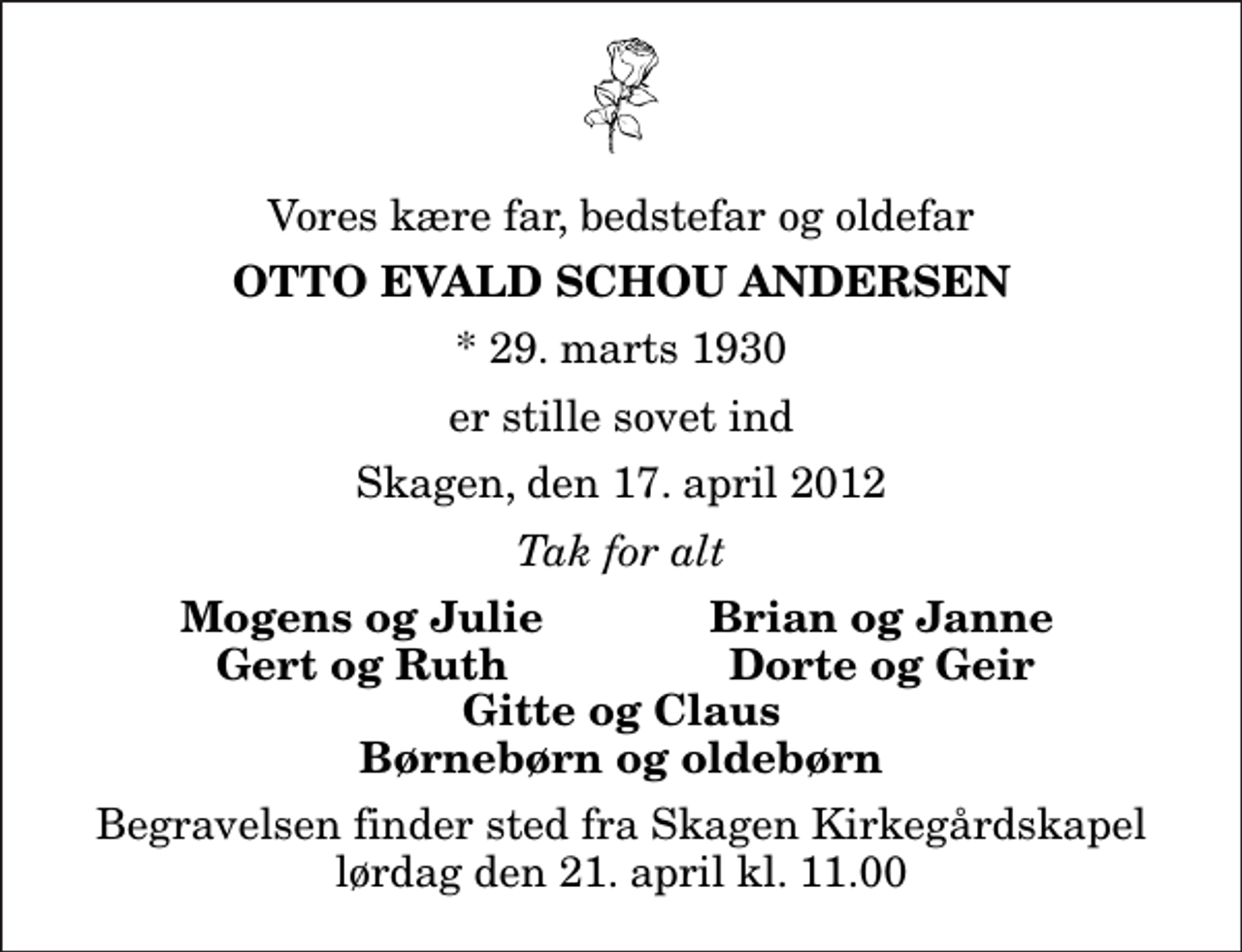 <p>Vores kære far, bedstefar og oldefar<br />Otto Evald Schou Andersen<br />* 29. marts 1930<br />er stille sovet ind<br />Skagen, den 17. april 2012<br />Tak for alt<br />Mogens og Julie<br />Brian og Janne<br />Gert og Ruth<br />Dorte og Geir<br />Begravelsen finder sted fra Skagen Kirkegårdskapel lørdag den 21. april kl. 11.00</p>