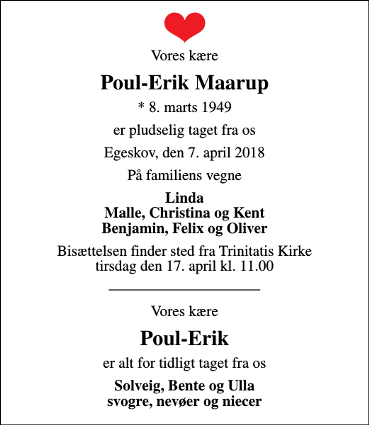 <p>Vores kære<br />Poul-Erik Maarup<br />* 8. marts 1949<br />er pludselig taget fra os<br />Egeskov, den 7. april 2018<br />På familiens vegne<br />Linda Malle, Christina og Kent Benjamin, Felix og Oliver<br />Bisættelsen finder sted fra Trinitatis Kirke tirsdag den 17. april kl. 11.00<br />Vores kære<br />Poul-Erik<br />er alt for tidligt taget fra os<br />Solveig, Bente og Ulla svogre, nevøer og niecer</p>