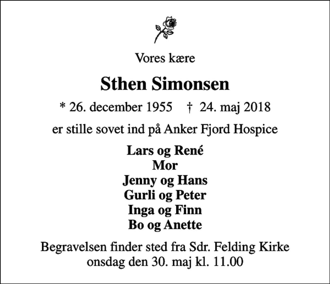 <p>Vores kære<br />Sthen Simonsen<br />* 26. december 1955 ✝ 24. maj 2018<br />er stille sovet ind på Anker Fjord Hospice<br />Lars og René Mor Jenny og Hans Gurli og Peter Inga og Finn Bo og Anette<br />Begravelsen finder sted fra Sdr. Felding Kirke onsdag den 30. maj kl. 11.00</p>