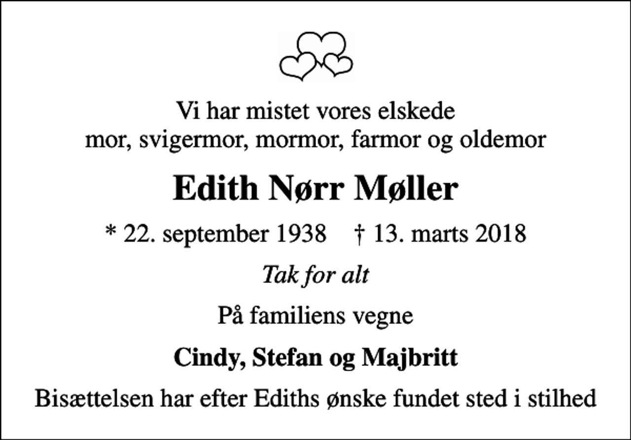<p>Vi har mistet vores elskede mor, svigermor, mormor, farmor og oldemor<br />Edith Nørr Møller<br />* 22. september 1938 ✝ 13. marts 2018<br />Tak for alt<br />På familiens vegne<br />Cindy, Stefan og Majbritt<br />Bisættelsen har efter Ediths ønske fundet sted i stilhed</p>