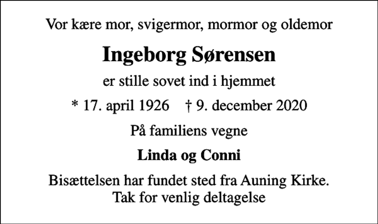 <p>Vor kære mor, svigermor, mormor og oldemor<br />Ingeborg Sørensen<br />er stille sovet ind i hjemmet<br />* 17. april 1926 ✝ 9. december 2020<br />På familiens vegne<br />Linda og Conni<br />Bisættelsen har fundet sted fra Auning Kirke. Tak for venlig deltagelse</p>
