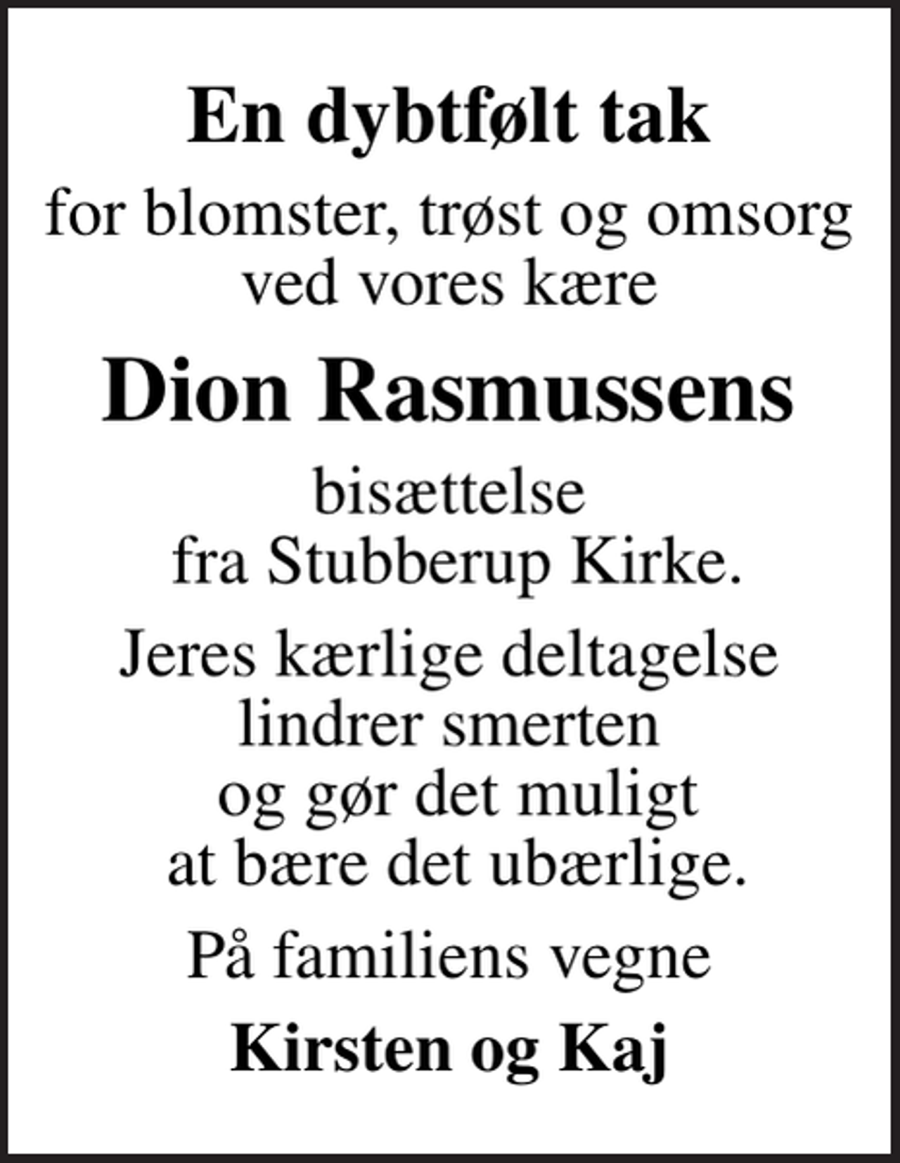 <p>En dybtfølt tak<br />for blomster, trøst og omsorg ved vores kære<br />Dion Rasmussens<br />bisættelse fra Stubberup Kirke.<br />Jeres kærlige deltagelse lindrer smerten og gør det muligt at bære det ubærlige.<br />På familiens vegne<br />Kirsten og Kaj</p>