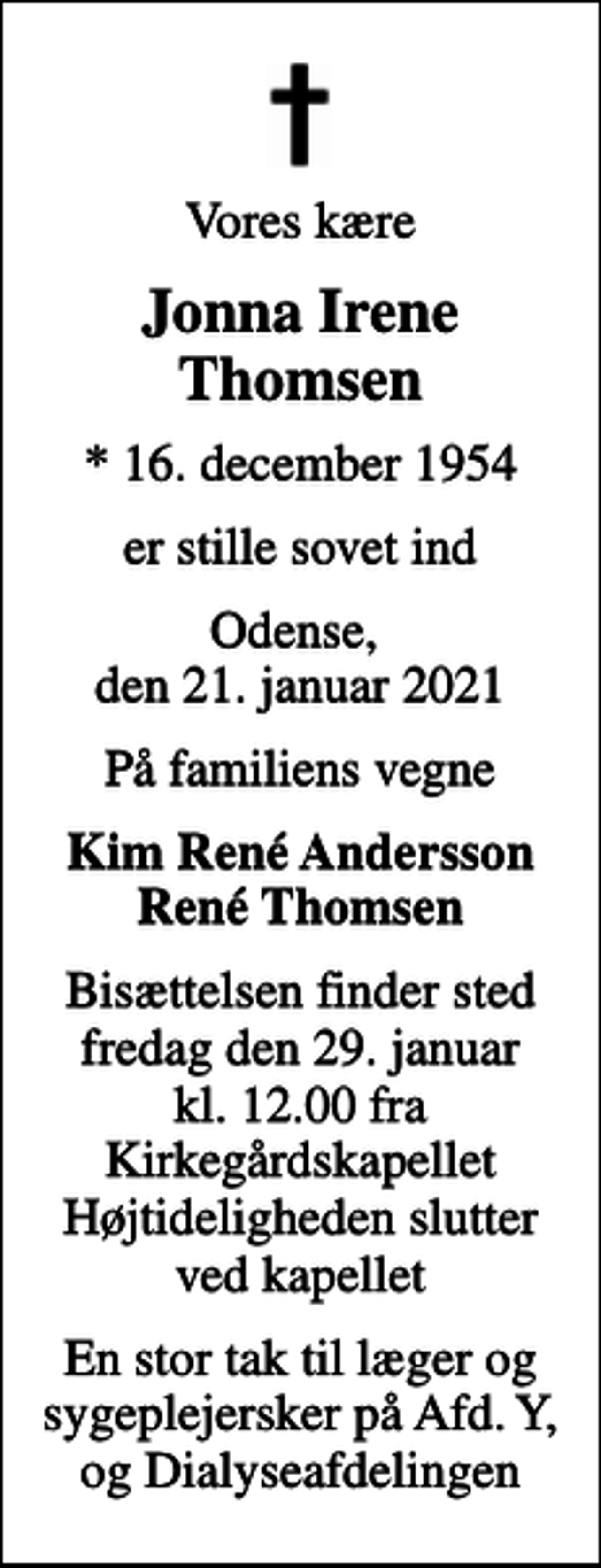 <p>Vores kære<br />Jonna Irene Thomsen<br />* 16. december 1954<br />er stille sovet ind<br />Odense, den 21. januar 2021<br />På familiens vegne<br />Kim René Andersson René Thomsen<br />Bisættelsen finder sted fredag den 29. januar kl. 12.00 fra Kirkegårdskapellet Højtideligheden slutter ved kapellet<br />En stor tak til læger og sygeplejersker på Afd. Y, og Dialyseafdelingen</p>