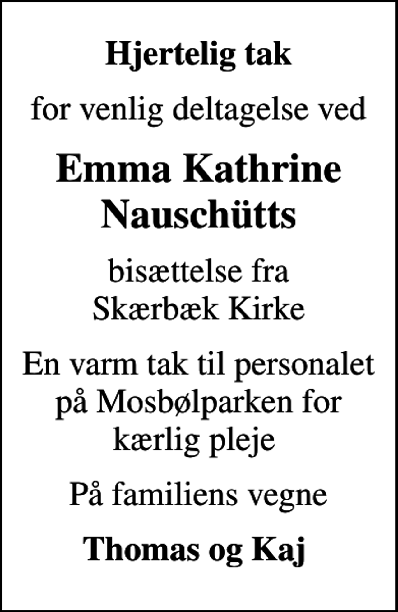 <p>Hjertelig tak<br />for venlig deltagelse ved<br />Emma Kathrine Nauschütts<br />bisættelse fra Skærbæk Kirke<br />En varm tak til personalet på Mosbølparken for kærlig pleje<br />På familiens vegne<br />Thomas og Kaj</p>