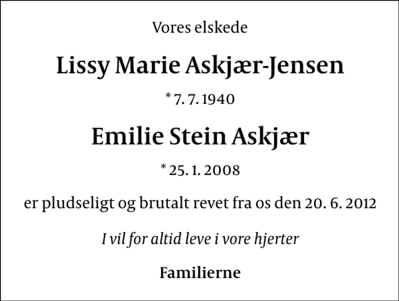 <p>Vores elskede<br />Lissy Marie Askjær-Jensen<br />* 7. 7. 1940<br />Emilie Stein Askjær<br />* 25. 1. 2008<br />er pludseligt og brutalt revet fra os den 20. 6. 2012<br />I vil for altid leve i vore hjerter<br />Familierne</p>