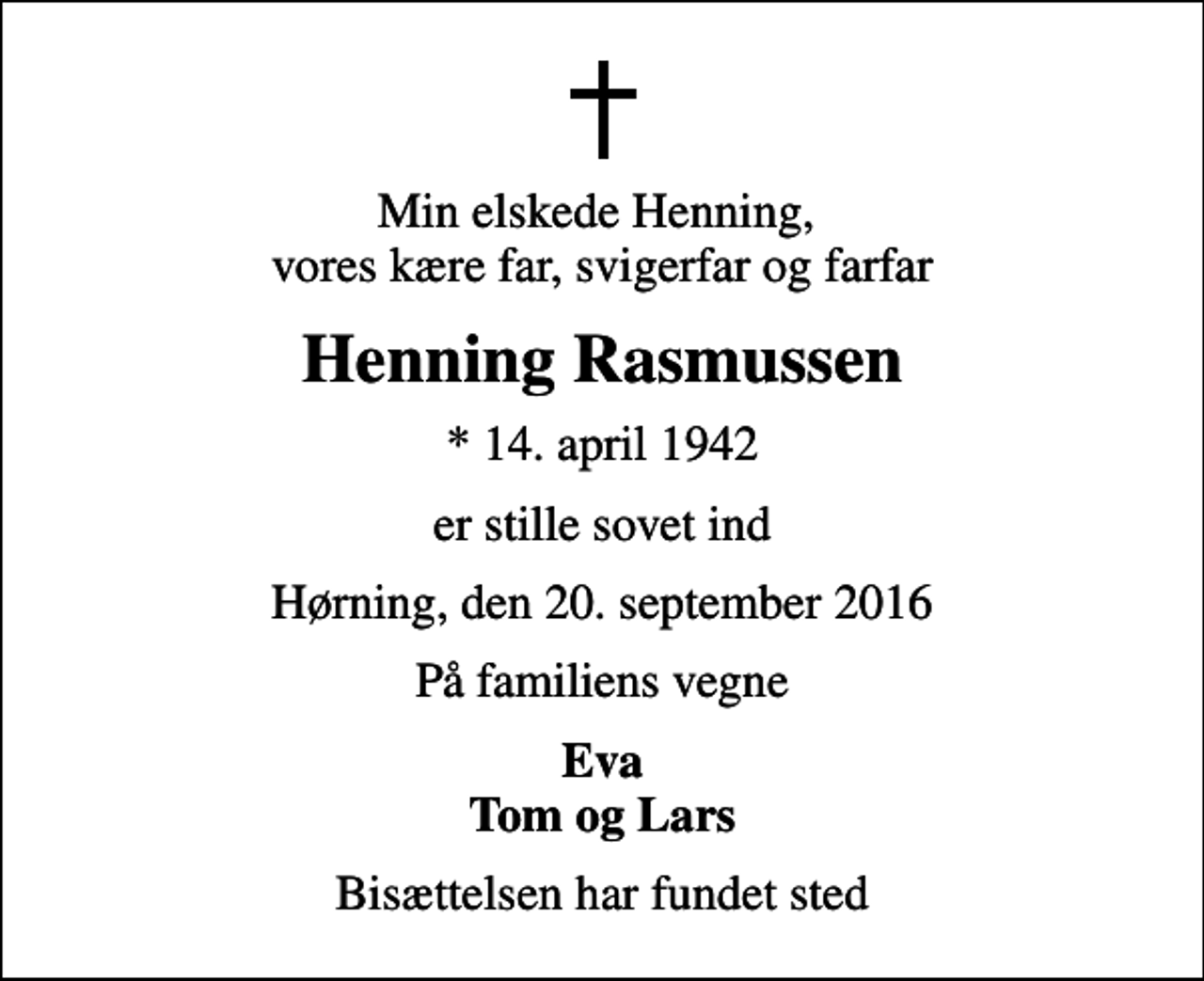 <p>Min elskede Henning, vores kære far, svigerfar og farfar<br />Henning Rasmussen<br />* 14. april 1942<br />er stille sovet ind<br />Hørning, den 20. september 2016<br />På familiens vegne<br />Eva Tom og Lars<br />Bisættelsen har fundet sted</p>