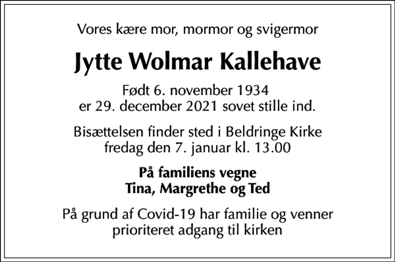 <p>Vores kære mor, mormor og svigermor<br />Jytte Wolmar Kallehave<br />Født 6. november 1934 er 29. december 2021 sovet stille ind.<br />Bisættelsen finder sted i Beldringe Kirke fredag den 7. januar kl. 13.00<br />På familiens vegne Tina, Margrethe og Ted<br />På grund af Covid-19 har familie og venner prioriteret adgang til kirken</p>