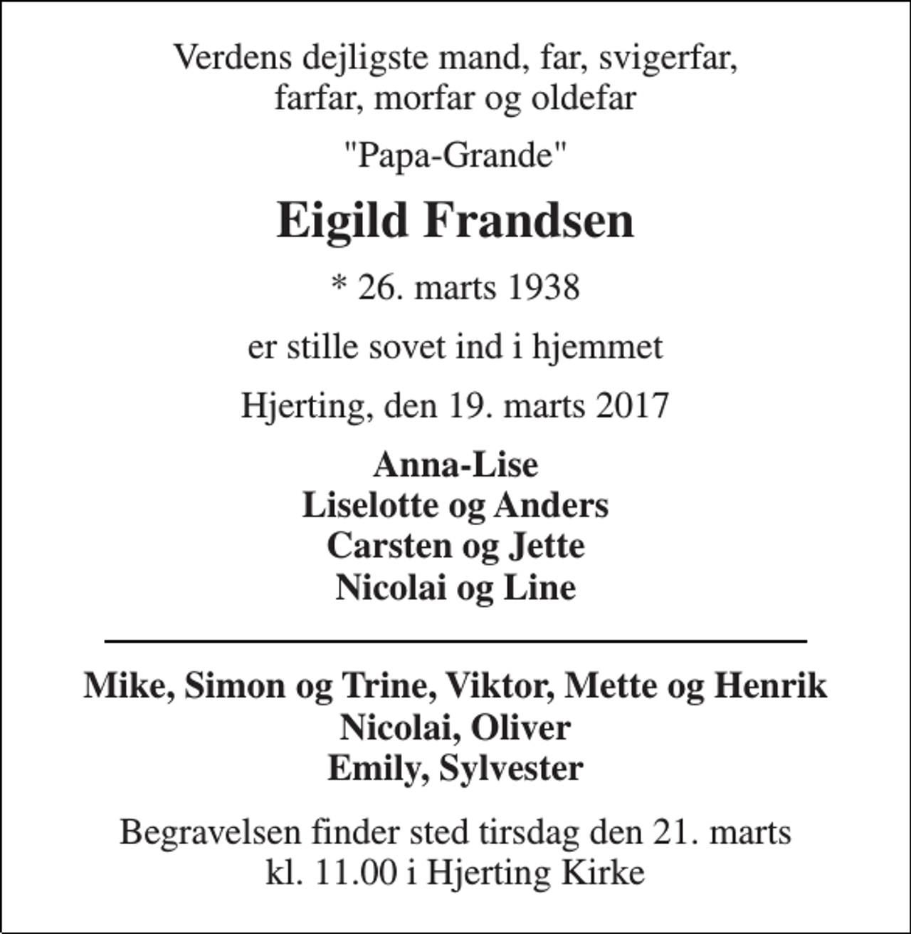 <p>Verdens dejligste mand, far, svigerfar, farfar, morfar og oldefar<br />"Papa-Grande"<br />Eigild Frandsen<br />* 26. marts 1938<br />er stille sovet ind i hjemmet<br />Hjerting, den 19. marts 2017<br />Anna-Lise Liselotte og Anders Carsten og Jette Nicolai og Line<br />Mike, Simon og Trine, Viktor, Mette og Henrik Nicolai, Oliver Emily, Sylvester<br />Begravelsen finder sted tirsdag den 21. marts kl. 11.00 i Hjerting Kirke</p>