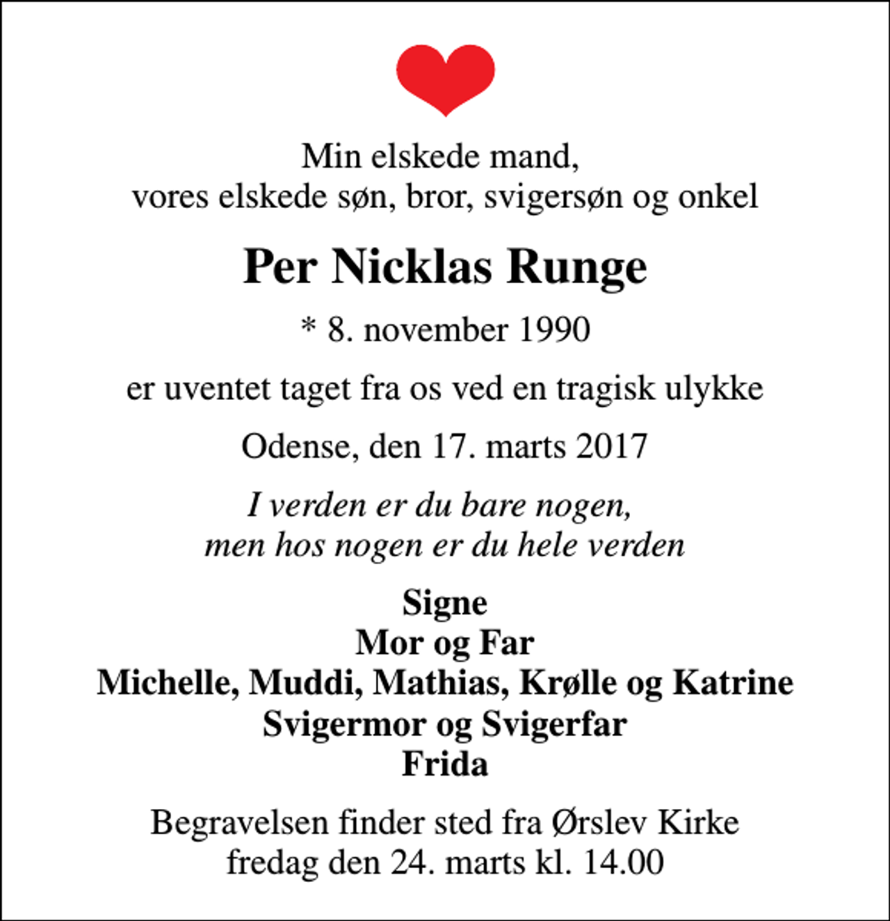 <p>Min elskede mand, vores elskede søn, bror, svigersøn og onkel<br />Per Nicklas Runge<br />* 8. november 1990<br />er uventet taget fra os ved en tragisk ulykke<br />Odense, den 17. marts 2017<br />I verden er du bare nogen, men hos nogen er du hele verden<br />Signe Mor og Far Michelle, Muddi, Mathias, Krølle og Katrine Svigermor og Svigerfar Frida<br />Begravelsen finder sted fra Ørslev Kirke fredag den 24. marts kl. 14.00</p>