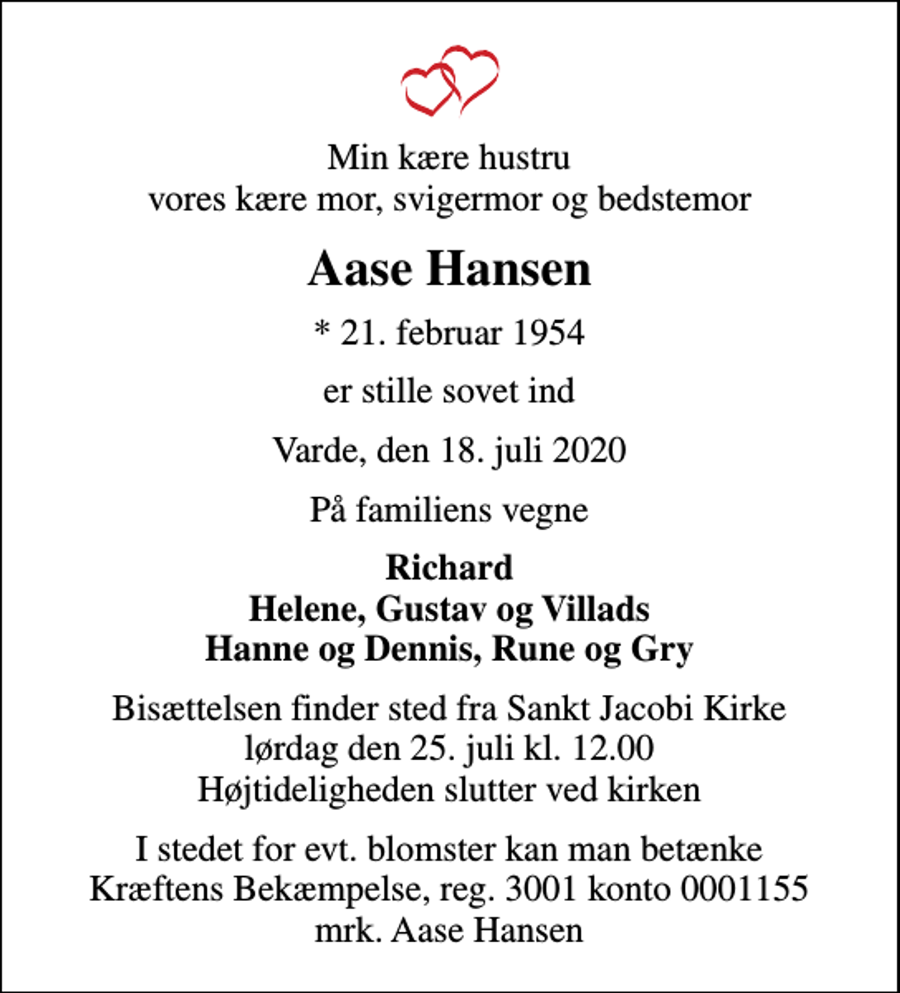 <p>Min kære hustru vores kære mor, svigermor og bedstemor<br />Aase Hansen<br />* 21. februar 1954<br />er stille sovet ind<br />Varde, den 18. juli 2020<br />På familiens vegne<br />Richard Helene, Gustav og Villads Hanne og Dennis, Rune og Gry<br />Bisættelsen finder sted fra Sankt Jacobi Kirke lørdag den 25. juli kl. 12.00 Højtideligheden slutter ved kirken<br />I stedet for evt. blomster kan man betænke<br />Kræftens Bekæmpelse reg.3001konto0001155mrk. Aase<br />Hansen</p>