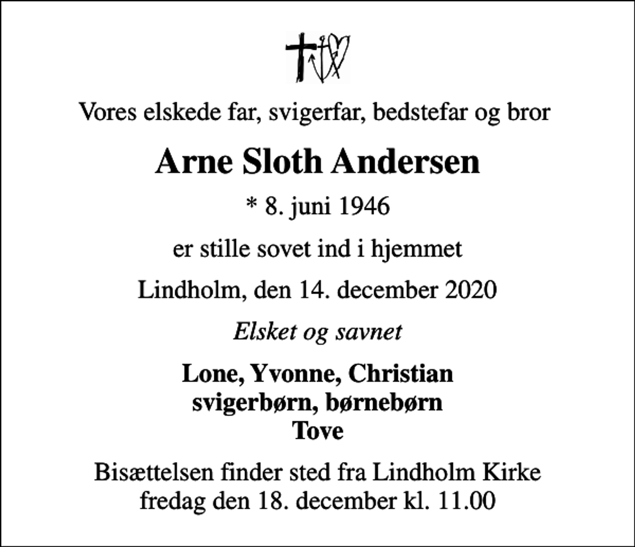 <p>Vores elskede far, svigerfar, bedstefar og bror<br />Arne Sloth Andersen<br />* 8. juni 1946<br />er stille sovet ind i hjemmet<br />Lindholm, den 14. december 2020<br />Elsket og savnet<br />Lone, Yvonne, Christian svigerbørn, børnebørn Tove<br />Bisættelsen finder sted fra Lindholm Kirke fredag den 18. december kl. 11.00</p>
