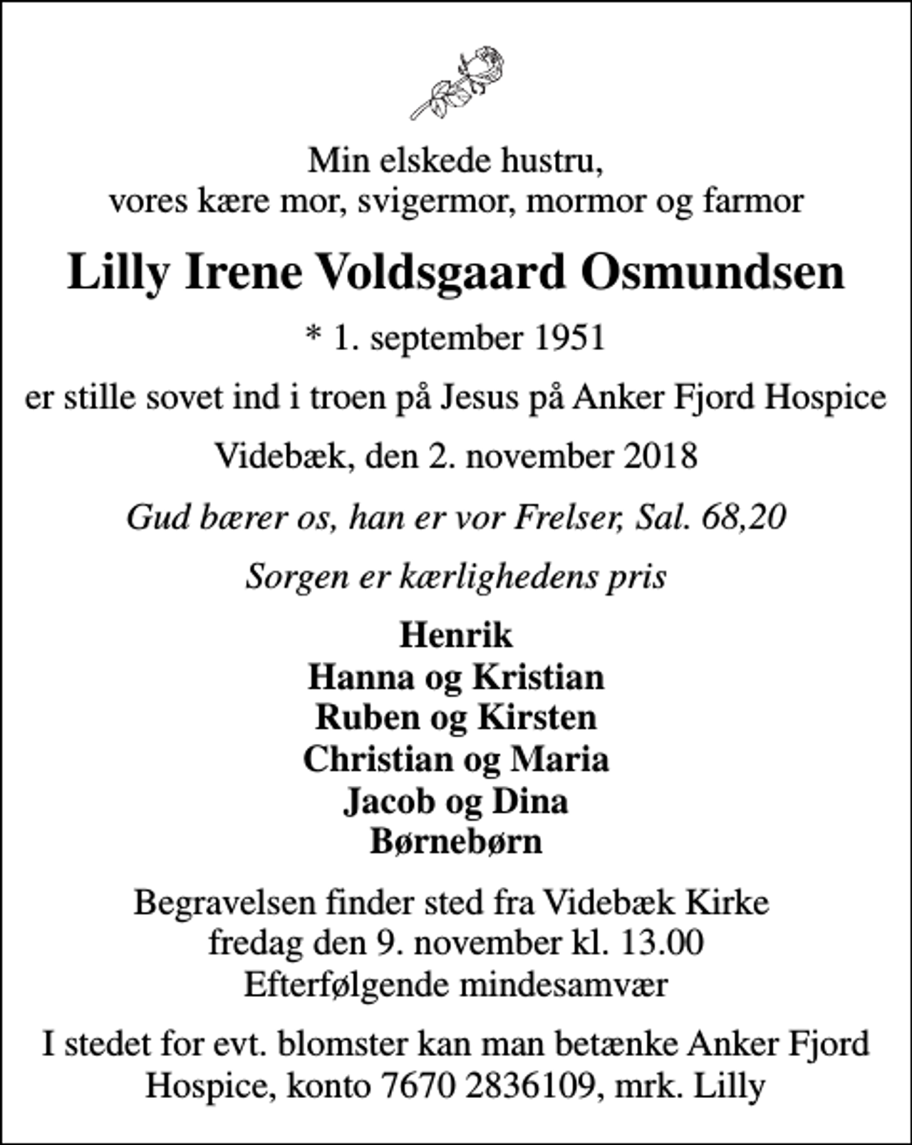 <p>Min elskede hustru, vores kære mor, svigermor, mormor og farmor<br />Lilly Irene Voldsgaard Osmundsen<br />* 1. september 1951<br />er stille sovet ind i troen på Jesus på Anker Fjord Hospice<br />Videbæk, den 2. november 2018<br />Gud bærer os, han er vor Frelser, Sal. 68,20<br />Sorgen er kærlighedens pris<br />Henrik Hanna og Kristian Ruben og Kirsten Christian og Maria Jacob og Dina Børnebørn<br />Begravelsen finder sted fra Videbæk Kirke fredag den 9. november kl. 13.00 Efterfølgende mindesamvær<br />I stedet for evt. blomster kan man betænke Anker Fjord Hospice, konto 7670 2836109, mrk. Lilly</p>