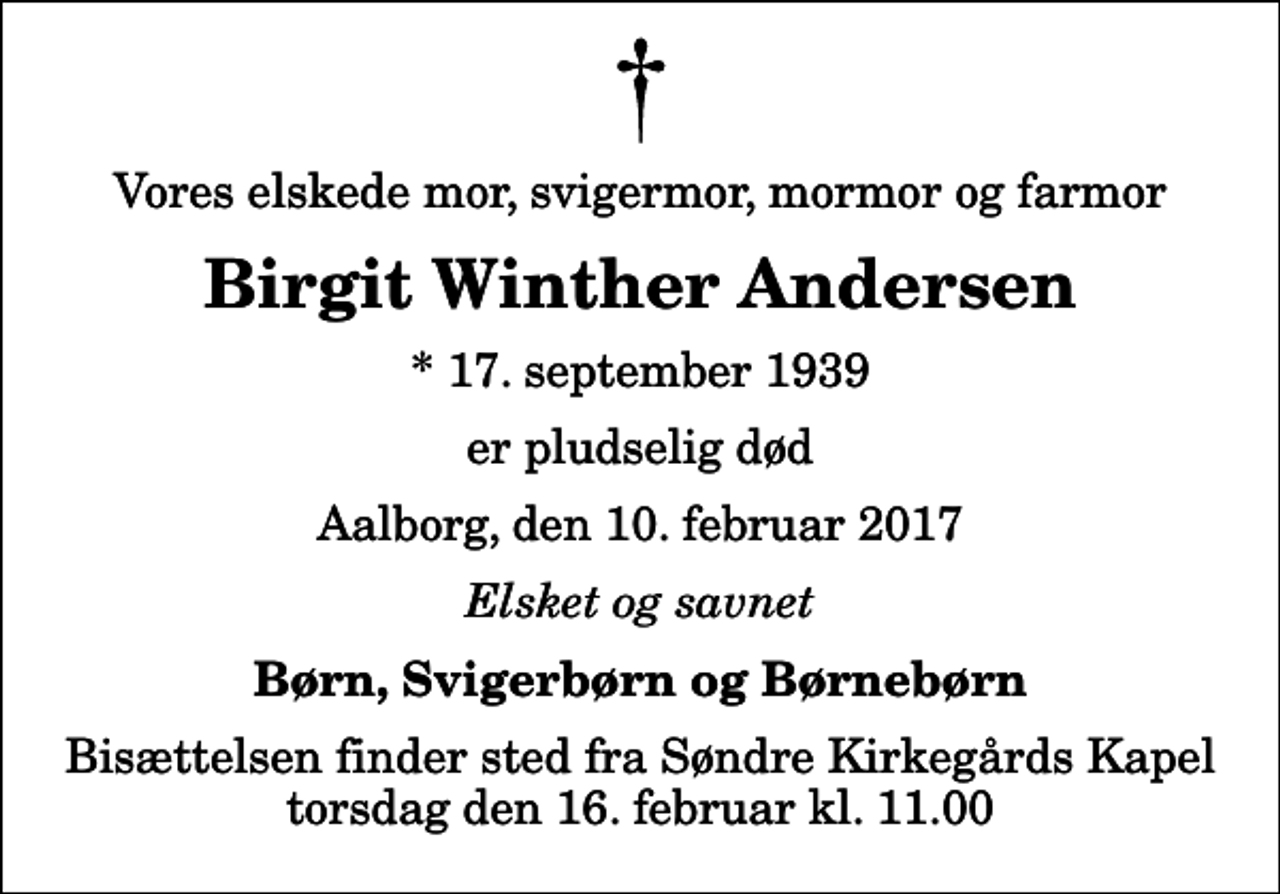 <p>Vores elskede mor, svigermor, mormor og farmor<br />Birgit Winther Andersen<br />* 17. september 1939<br />er pludselig død<br />Aalborg, den 10. februar 2017<br />Elsket og savnet<br />Børn, Svigerbørn og Børnebørn<br />Bisættelsen finder sted fra Søndre Kirkegårds Kapel torsdag den 16. februar kl. 11.00</p>