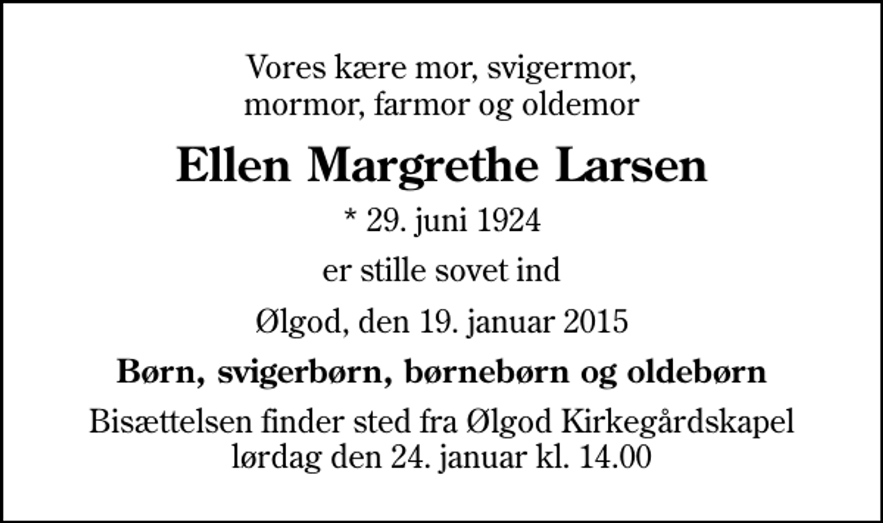 <p>Vores kære mor, svigermor, mormor, farmor og oldemor<br />Ellen Margrethe Larsen<br />* 29. juni 1924<br />er stille sovet ind<br />Ølgod, den 19. januar 2015<br />Børn, svigerbørn, børnebørn og oldebørn<br />Bisættelsen finder sted fra Ølgod Kirkegårdskapel lørdag den 24. januar kl. 14.00</p>