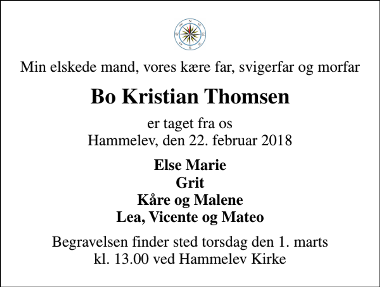 <p>Min elskede mand, vores kære far, svigerfar og morfar<br />Bo Kristian Thomsen<br />er taget fra os Hammelev, den 22. februar 2018<br />Else Marie Grit Kåre og Malene Lea, Vicente og Mateo<br />Begravelsen finder sted torsdag den 1. marts kl. 13.00 ved Hammelev Kirke</p>