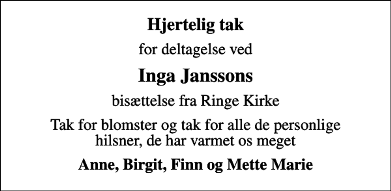 <p>Hjertelig tak<br />for deltagelse ved<br />Inga Janssons<br />bisættelse fra Ringe Kirke<br />Tak for blomster og tak for alle de personlige hilsner, de har varmet os meget<br />Anne, Birgit, Finn og Mette Marie</p>
