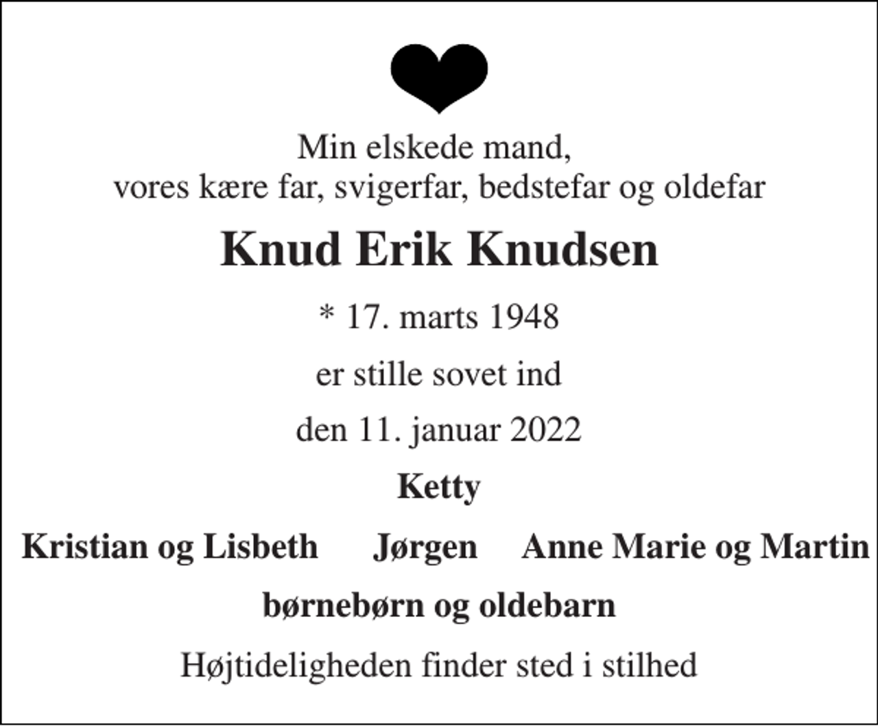 <p>Min elskede mand, vores kære far, svigerfar, bedstefar og oldefar<br />Knud Erik Knudsen<br />*​ 17. marts 1948<br />er stille sovet ind<br />den 11. januar 2022<br />Ketty<br />Kristian og Lisbeth Jørgen Anne Marie og Martin<br />børnebørn og oldebarn<br />Højtideligheden finder sted i stilhed</p>