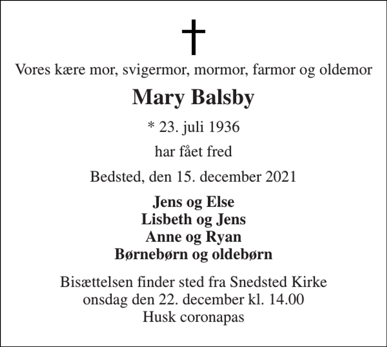 <p>Vores kære mor, svigermor, mormor, farmor og oldemor<br />Mary Balsby<br />*​ 23. juli 1936<br />har fået fred<br />Bedsted, den 15. december 2021<br />Jens og Else Lisbeth og Jens Anne og Ryan Børnebørn og oldebørn<br />Bisættelsen​ finder sted fra Snedsted Kirke​ onsdag den 22. december​ kl. 14.00 Husk coronapas</p>
