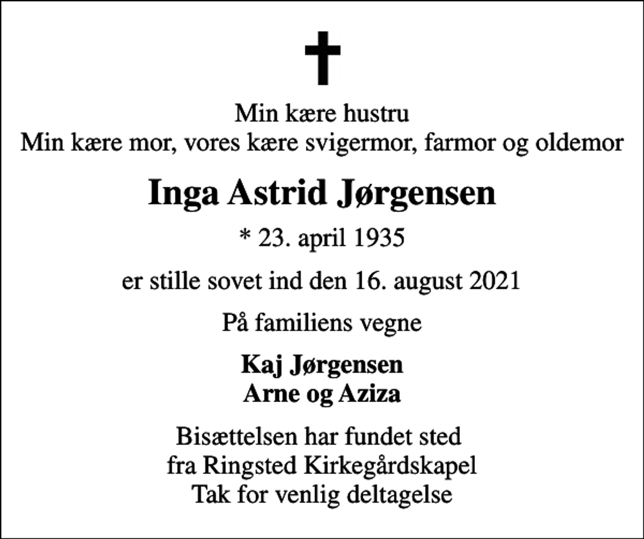 <p>Min kære hustru Min kære mor, vores kære svigermor, farmor og oldemor<br />Inga Astrid Jørgensen<br />* 23. april 1935<br />er stille sovet ind den 16. august 2021<br />På familiens vegne<br />Kaj Jørgensen Arne og Aziza<br />Bisættelsen har fundet sted fra Ringsted Kirkegårdskapel Tak for venlig deltagelse</p>