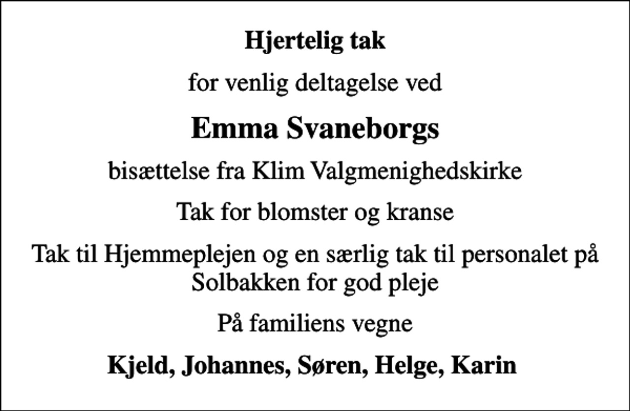 <p>Hjertelig tak<br />for venlig deltagelse ved<br />Emma Svaneborgs<br />bisættelse fra Klim Valgmenighedskirke<br />Tak for blomster og kranse<br />Tak til Hjemmeplejen og en særlig tak til personalet på Solbakken for god pleje<br />På familiens vegne<br />Kjeld, Johannes, Søren, Helge, Karin</p>