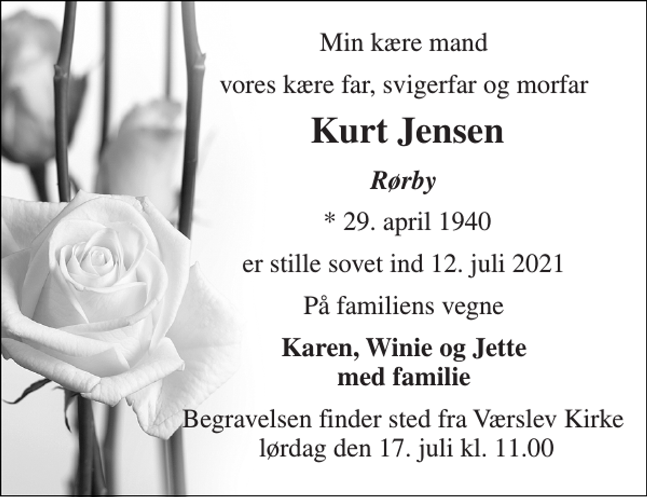 <p>Min kære mand<br />vores kære far, svigerfar og morfar<br />Kurt Jensen​<br />Rørby<br />*​ 29. april 1940<br />er stille sovet ind 12. juli 2021<br />På familiens vegne<br />Karen, Winie og Jette med familie<br />Begravelsen finder sted fra Værslev Kirke lørdag den 17. juli kl. 11.00</p>