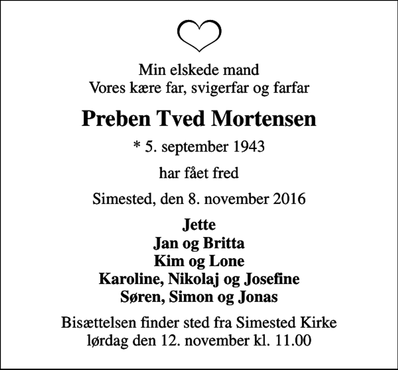 <p>Min elskede mand Vores kære far, svigerfar og farfar<br />Preben Tved Mortensen<br />* 5. september 1943<br />har fået fred<br />Simested, den 8. november 2016<br />Jette Jan og Britta Kim og Lone Karoline, Nikolaj og Josefine Søren, Simon og Jonas<br />Bisættelsen finder sted fra Simested Kirke lørdag den 12. november kl. 11.00</p>