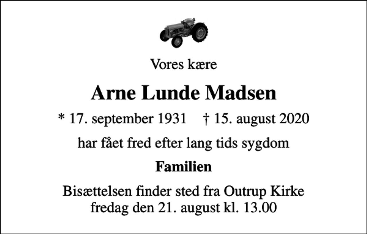 <p>Vores kære<br />Arne Lunde Madsen<br />* 17. september 1931 ✝ 15. august 2020<br />har fået fred efter lang tids sygdom<br />Familien<br />Bisættelsen finder sted fra Outrup Kirke fredag den 21. august kl. 13.00</p>