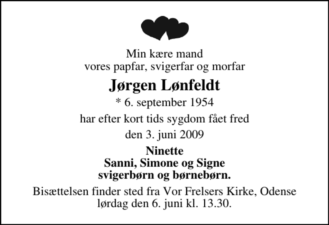 <p>Min kære mand vores papfar, svigerfar og morfar<br />Jørgen Lønfeldt<br />* 6. september 1954<br />har efter kort tids sygdom fået fred<br />den 3. juni 2009<br />Ninette Sanni, Simone og Signe svigerbørn og børnebørn.<br />Bisættelsen finder sted fra Vor Frelsers Kirke lørdag den 6. juni kl. 13.30</p>