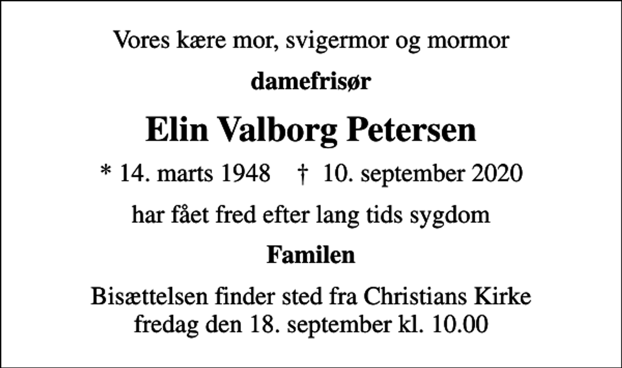 <p>Vores kære mor, svigermor og mormor<br />damefrisør<br />Elin Valborg Petersen<br />* 14. marts 1948 ✝ 10. september 2020<br />har fået fred efter lang tids sygdom<br />Familen<br />Bisættelsen finder sted fra Christians Kirke fredag den 18. september kl. 10.00</p>