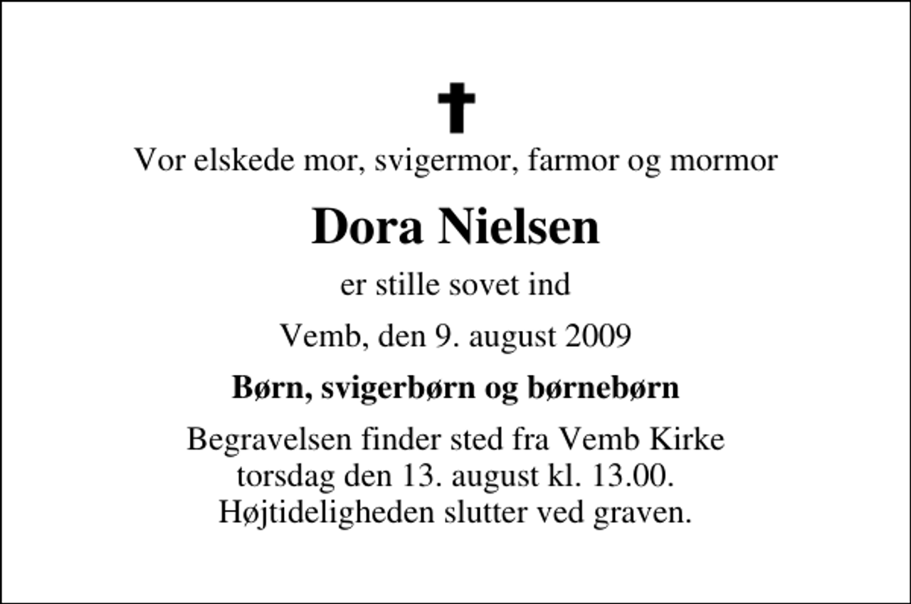 <p>Vor elskede mor, svigermor, farmor og mormor<br />Dora Nielsen<br />er stille sovet ind<br />Vemb, den 9. august 2009<br />Børn, svigerbørn og børnebørn<br />Begravelsen finder sted fra Vemb Kirke torsdag den 13. august kl. 13.00 Højtideligheden slutter ved graven.</p>