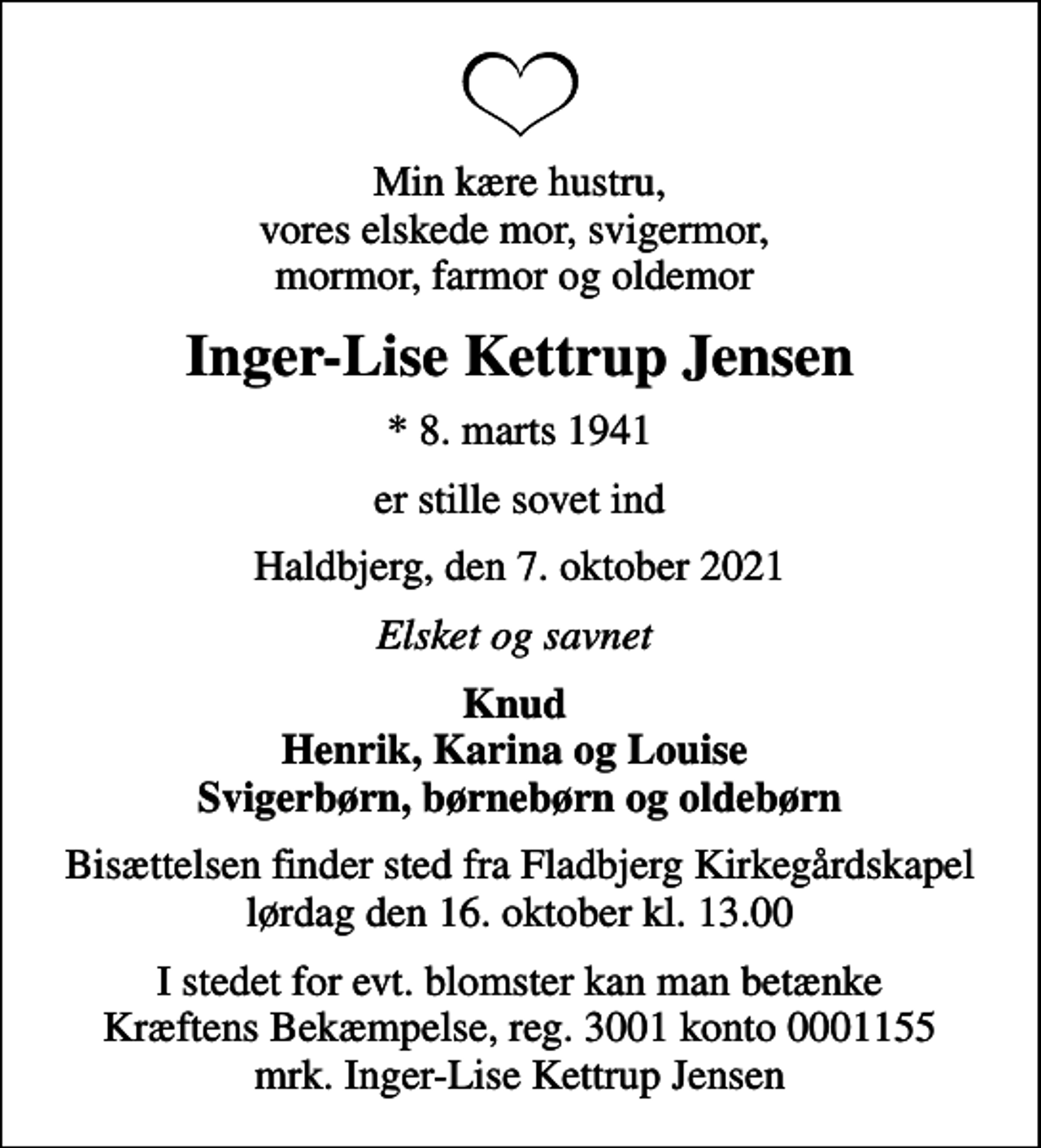 <p>Min kære hustru, vores elskede mor, svigermor, mormor, farmor og oldemor<br />Inger-Lise Kettrup Jensen<br />* 8. marts 1941<br />er stille sovet ind<br />Haldbjerg, den 7. oktober 2021<br />Elsket og savnet<br />Knud Henrik, Karina og Louise Svigerbørn, børnebørn og oldebørn<br />Bisættelsen finder sted fra Fladbjerg Kirkegårdskapel lørdag den 16. oktober kl. 13.00<br />I stedet for evt. blomster kan man betænke<br />Kræftens Bekæmpelse reg.3001konto0001155mrk. Inger-Lise Kettrup<br />Jensen</p>
