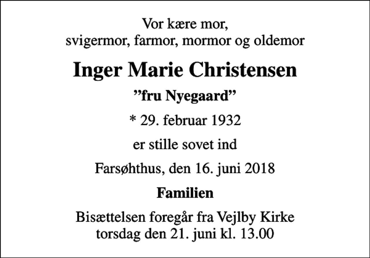 <p>Vor kære mor, svigermor, farmor, mormor og oldemor<br />Inger Marie Christensen<br />fru Nyegaard<br />* 29. februar 1932<br />er stille sovet ind<br />Farsøhthus, den 16. juni 2018<br />Familien<br />Bisættelsen foregår fra Vejlby Kirke torsdag den 21. juni kl. 13.00</p>