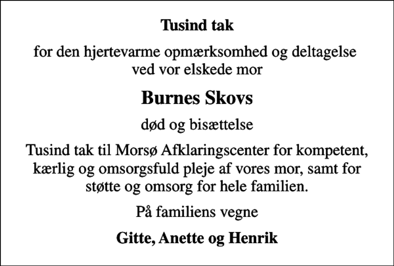 <p>Tusind tak<br />for den hjertevarme opmærksomhed og deltagelse ved vor elskede mor<br />Burnes Skovs<br />død og bisættelse<br />Tusind tak til Morsø Afklaringscenter for kompetent, kærlig og omsorgsfuld pleje af vores mor, samt for støtte og omsorg for hele familien.<br />På familiens vegne<br />Gitte, Anette og Henrik</p>