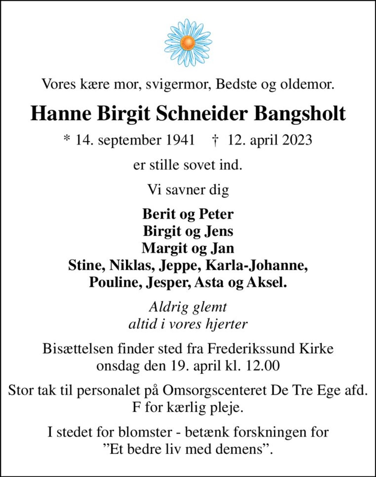 Vores kære mor, svigermor, Bedste og oldemor.
Hanne Birgit Schneider Bangsholt
* 14. september 1941    ✝ 12. april 2023
er stille sovet ind.
Vi savner dig
Berit og Peter Birgit og Jens Margit og Jan Stine, Niklas, Jeppe, Karla-Johanne, Pouline, Jesper, Asta og Aksel.
Aldrig glemt altid i vores hjerter
Bisættelsen finder sted fra Frederikssund Kirke  onsdag den 19. april kl. 12.00 
Stor tak til personalet på Omsorgscenteret De Tre Ege afd. F for kærlig pleje.
I stedet for blomster - betænk forskningen for Et bedre liv med demens.