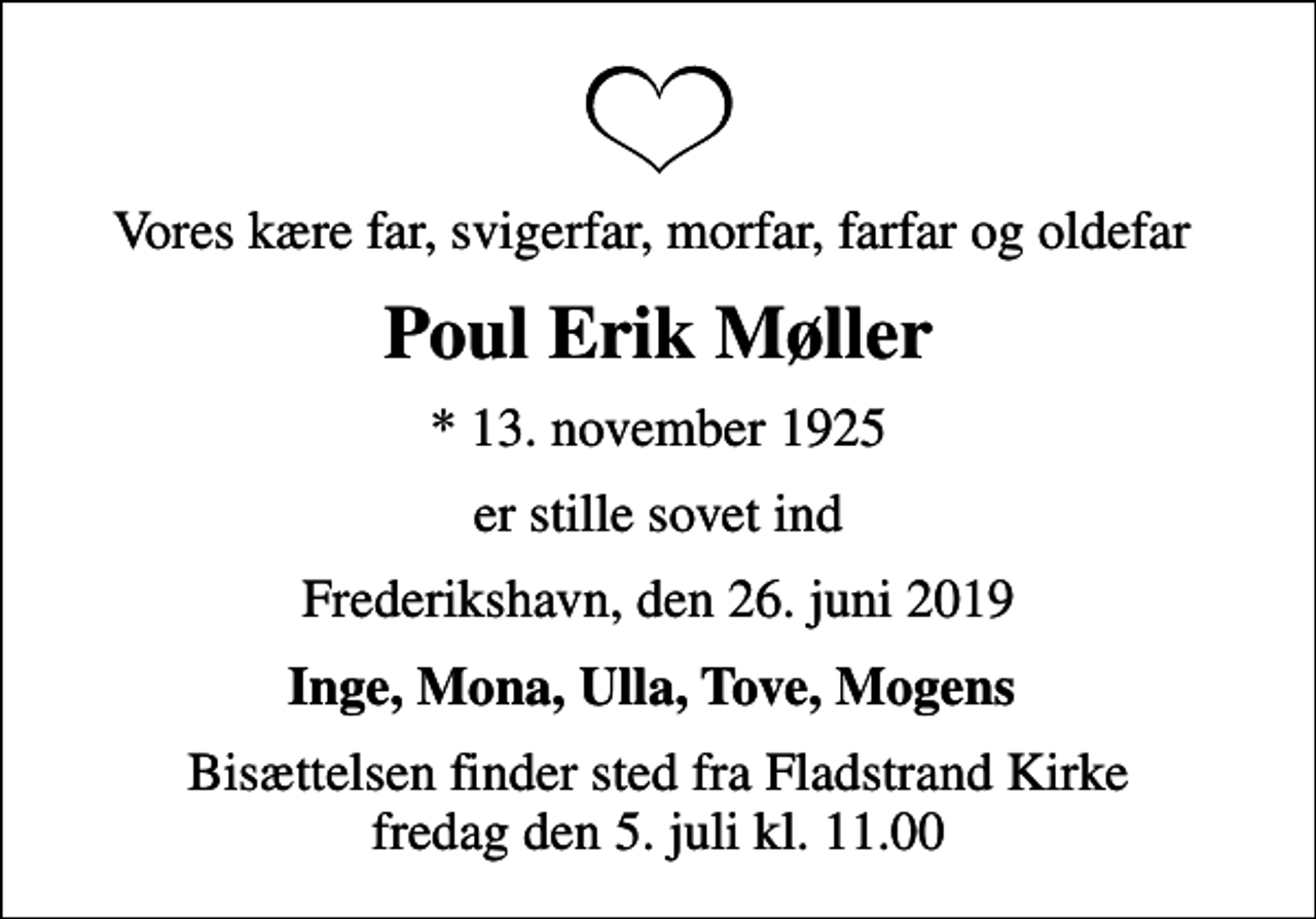 <p>Vores kære far, svigerfar, morfar, farfar og oldefar<br />Poul Erik Møller<br />* 13. november 1925<br />er stille sovet ind<br />Frederikshavn, den 26. juni 2019<br />Inge, Mona, Ulla, Tove, Mogens<br />Bisættelsen finder sted fra Fladstrand Kirke fredag den 5. juli kl. 11.00</p>