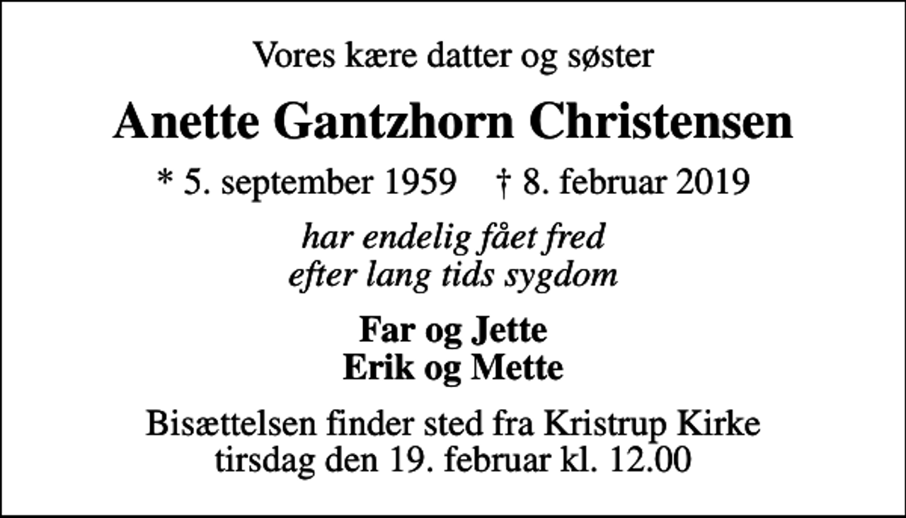 <p>Vores kære datter og søster<br />Anette Gantzhorn Christensen<br />* 5. september 1959 ✝ 8. februar 2019<br />har endelig fået fred efter lang tids sygdom<br />Far og Jette Erik og Mette<br />Bisættelsen finder sted fra Kristrup Kirke tirsdag den 19. februar kl. 12.00</p>