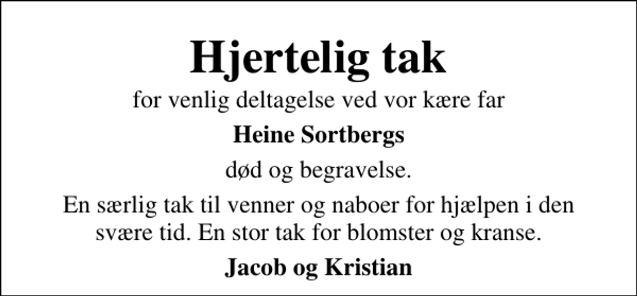 <p>Hjertelig tak<br />for venlig deltagelse ved vor kære far<br />Heine Sortbergs<br />død og begravelse.<br />En særlig tak til venner og naboer for hjælpen i den svære tid. En stor tak for blomster og kranse.<br />Jacob og Kristian</p>