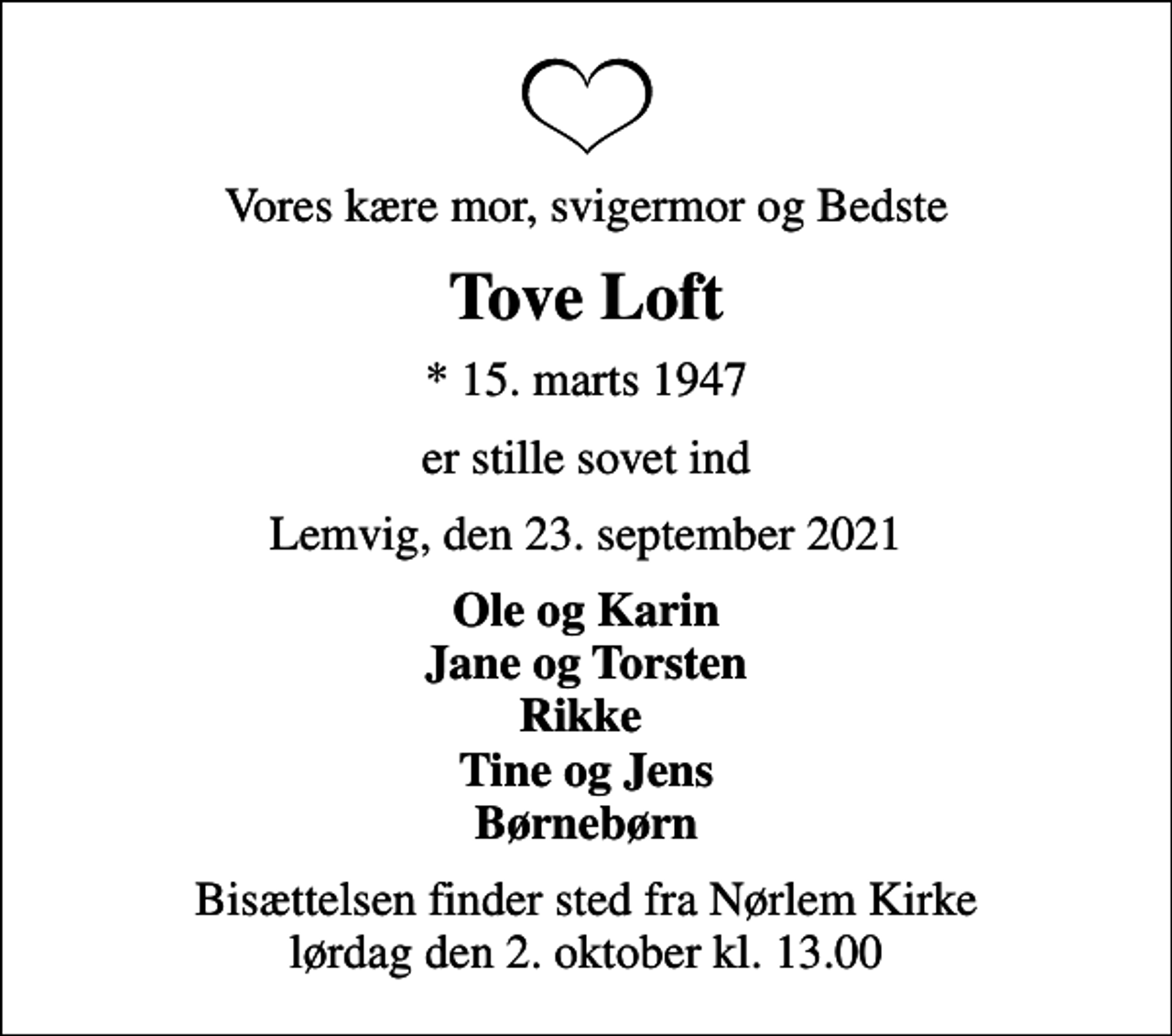 <p>Vores kære mor, svigermor og Bedste<br />Tove Loft<br />* 15. marts 1947<br />er stille sovet ind<br />Lemvig, den 23. september 2021<br />Ole og Karin Jane og Torsten Rikke Tine og Jens Børnebørn<br />Bisættelsen finder sted fra Nørlem Kirke lørdag den 2. oktober kl. 13.00</p>
